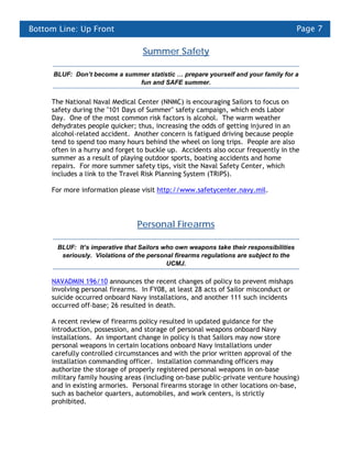 Bottom Line: Up Front                                                                   Page 7

                                   Summer Safety

      BLUF: Don’t become a summer statistic … prepare yourself and your family for a
                               fun and SAFE summer.


     The National Naval Medical Center (NNMC) is encouraging Sailors to focus on
     safety during the "101 Days of Summer" safety campaign, which ends Labor
     Day. One of the most common risk factors is alcohol. The warm weather
     dehydrates people quicker; thus, increasing the odds of getting injured in an
     alcohol-related accident. Another concern is fatigued driving because people
     tend to spend too many hours behind the wheel on long trips. People are also
     often in a hurry and forget to buckle up. Accidents also occur frequently in the
     summer as a result of playing outdoor sports, boating accidents and home
     repairs. For more summer safety tips, visit the Naval Safety Center, which
     includes a link to the Travel Risk Planning System (TRiPS).

     For more information please visit http://www.safetycenter.navy.mil.




                                 Personal Firearms

       BLUF: It’s imperative that Sailors who own weapons take their responsibilities
        seriously. Violations of the personal firearms regulations are subject to the
                                           UCMJ.

     NAVADMIN 196/10 announces the recent changes of policy to prevent mishaps
     involving personal firearms. In FY08, at least 28 acts of Sailor misconduct or
     suicide occurred onboard Navy installations, and another 111 such incidents
     occurred off-base; 26 resulted in death.

     A recent review of firearms policy resulted in updated guidance for the
     introduction, possession, and storage of personal weapons onboard Navy
     installations. An important change in policy is that Sailors may now store
     personal weapons in certain locations onboard Navy installations under
     carefully controlled circumstances and with the prior written approval of the
     installation commanding officer. Installation commanding officers may
     authorize the storage of properly registered personal weapons in on-base
     military family housing areas (including on-base public-private venture housing)
     and in existing armories. Personal firearms storage in other locations on-base,
     such as bachelor quarters, automobiles, and work centers, is strictly
     prohibited.
 