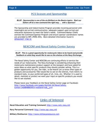 Page 8                                                             Bottom Line: Up Front

                          PCS Season and Sponsorship

         BLUF: Sponsorship is one of the six Brilliant on the Basics topics. Start our
               Sailors off at a new command the right way … with a Sponsor!


    The Sponsorship and Indoctrination Program provides incoming personnel with
    meaningful pre-arrival communication, adequate support upon arrival and
    relocation assistance to meet the Sailor's needs. Command Master Chiefs
    oversee the Command Sponsor Program and ensure sponsor coordinators' names
    are provided to NPC (PERS-455). More detailed information found in
    OPNAVINST 1740.3C.


                NEXCOM and Naval Safety Center Survey

     BLUF: This is a great opportunity for motorcycle riders to be heard and provide
      feedback on what they would like to see on the shelves at the Navy Exchange.


    The Naval Safety Center and NEXCOM are continuing efforts to service the
    needs of our motorcyclist. The Navy Exchange is considering enhancing their
    motorcycle maintenance product support at the Autoport and have asked for
    some ideas on what specific products they should consider selling. This is a
    golden opportunity for you, the rider, to be heard! Let us know what types of
    products and accessories YOU would like to see on the shelves, from metric to
    standard tools, to your preferred types of oil, tires, etc. Whether it is used to
    detail, maintain or protect we want your input on specific products you would
    like to see stocked.

    Please leave your feedback on the Naval Safety Center page on Facebook:
    http://www.facebook.com/pages/Norfolk-VA/Naval-Safety-
    Center/342884886595?v=wall&ref=ts&__a=4




                                    Links of Interest
Naval Education and Training Command: http://www.netc.navy.mil

Navy Personnel Command: http://www.npc.navy.mil

Military OneSource: http://www.militaryonesource.com
 