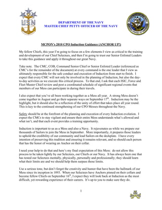 DEPARTMENT OF THE NAVY
                     MASTER CHIEF PETTY OFFICER OF THE NAVY




                  MCPON’s 2010 CPO Induction Guidance (ANCHOR UP!)

My fellow Chiefs, this year I’m going to focus on a few elements I view as critical to the training
and development of our Chief Selectees, and then I’m going to trust our Senior Enlisted Leaders
to take this guidance and apply it throughout our great Navy.

Take note. The CMC, COB, Command Senior Chief or Senior Enlisted Leader (referenced as
CMC’s for the remainder of the document) at every command is the one leader that I view as
ultimately responsible for the safe conduct and execution of Induction from start to finish. I
expect that every CMC will not only be involved in the planning of Induction, but also the day-
to-day activities as we execute this critical process. To that end, I ask that each ISIC, Force and
Fleet Master Chief review and post a coordinated schedule of significant regional events that
members of our Mess can participate in during their travels.

I also expect that you’ve all been working together as a Mess all year. A strong Mess doesn’t
come together in August and go their separate ways on September 17th. Induction may be the
highlight, but it should also be a reflection of the unity of effort that takes place all year round.
This is key to the continued strengthening of our CPO Messes throughout the Navy.

Safety should be at the forefront of the planning and execution of every Induction evolution. I
expect the CMCs to stay vigilant and ensure their entire Mess understands what’s allowed and
what isn’t, and that each event provides a training opportunity.

Induction is important to us as a Mess and also a Navy. It rejuvenates us while we prepare our
thousands of Sailors to join the Mess in September. More importantly, it prepares those leaders
to uphold the credibility of our community and lead Sailors on the deckplate. I have every
intention of preserving this tradition and ensuring it remains relevant, and so should each person
that has the honor of wearing an Anchor on their collar.

I need your help to do that and here’s my final expectation of this Mess: do not allow this
process to be taken lightly by our Selectees, our Chiefs or our Navy. It has always been one that
has tested our Selectees mentally, physically, personally and professionally; they should learn
what their limits are and we should help them surpass those limits.

Use a serious tone, but don’t forget the creativity and humor that have been the hallmark of our
Mess since its inception in 1893. When our Selectees have Anchors pinned on their collars and
become fellow Chiefs on September 16th, I expect they will look back at Induction as the most
difficult, yet rewarding experience of their careers. It’s up to you to make sure they do.


                                                   1
 