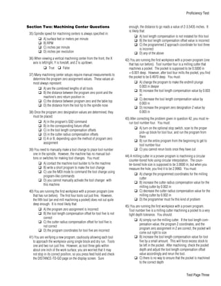 Section Two: Machining Center Questions
35) Spindle speed for machining centers is always specified in:
q A) surface feet or meters per minute
q B) RPM
q C) inches per minute
q D) inches per revolution
36) When viewing a vertical machining center from the front, the X
axis is left/right, Y is fore/aft, and Z is up/down.
q True q False
37) Many machining center setups require manual measurements to
determine the program zero assignment values. These values al-
most always represent:
q A) are the combined lengths of all tools
q B) the distance between the program zero point and the
machine’s zero return position in
q C) the distance between program zero and the table top
q D) the distance from the tool tip to the spindle nose
38) Once the program zero designation values are determined, they
must be placed:
q A) in the program’s G92 command
q B) in the corresponding fixture offset
q C) in the tool length compensation offsets
q D) in the cutter radius compensation offsets
q E) A or B, depending upon the method of program zero
assignment
39) You need to manually make a tool change to place tool number
one in the spindle. However, the machine has no manual but-
tons or switches for making tool changes. You must:
q A) contact the machine tool builder to fix the machine
q B) write a short program to make the tool change
q C) use the MDI mode to command the tool change using
program-like commands
q D) you cannot manually activate the tool changer with
this machine
40) You are running the first workpiece with a proven program (one
that has run before). The first four tools cut just fine. However,
the fifth tool (an end mill machining a pocket) does not cut quite
deep enough. It is most likely that:
q A) the program zero assignment is incorrect
q B) the tool length compensation offset for tool five is not
correct
q C) the cutter radius compensation offset for tool five is
not correct
q D) the program coordinates for tool five are incorrect
41) You are verifying a new program, cautiously allowing each tool
to approach the workpiece using single block and dry run. Tools
one and two run just fine. However, as tool three gets within
about one inch of the work surface, you are worried that it may
not stop in its correct position, so you press feed hold and check
the DISTANCE-TO-GO page on the display screen. Sure
enough, the distance to go reads a value of Z-3.5435 inches. It
is likely that:
q A) tool length compensation is not instated for this tool
q B) the tool length compensation offset value is incorrect
q C) the programmed Z approach coordinate for tool three
is incorrect
q D) any of the above
42) You are running the first workpiece with a proven program (one
that has run before). Tool number four is a milling cutter that
machines a pocket. The pocket is supposed to be 0.5000 in
+-0.001 deep. However, after tool four mills the pocket, you find
the pocket to be 0.4970 deep. You must:
q A) change the program to make the endmill plunge
0.003 in deeper
q B) increase the tool length compensation value by 0.003
in
q C) decrease the tool length compensation value by
0.003 in
q D) increase the program zero designation Z value by
0.003 in
43) After correcting the problem given in question 42, you must re-
run tool number four. You must:
q A) turn on the optional stop switch, scan to the proper
pick-up block for tool four, and run the program from
there
q B) run the entire program from the beginning to get to
tool number four
q C) you cannot rerun tools once they have cut
44) A milling cutter in a proven program is machining a circular
counter-bored hole using circular interpolation. The coun-
ter-bored hole size is supposed to be 3.0000 in, but when you
measure the hole, you find it to be 2.9960. You must:
q A) change the programmed coordinates for the milling
cutter
q B) increase the cutter radius compensation value for the
milling cutter by 0.002 in
q C) decrease the cutter radius compensation value for the
milling cutter by 0.002 in
q D) the programmer must fix this kind of problem
45) You are running the first workpiece with a proven program.
Tool number five is a milling cutter machining a pocket to a very
tight depth tolerance. You should:
q A) simply run the milling cutter. If the tool length com-
pensation value, the program Z coordinates, and the
program zero assignment in Z are correct, the pocket will
come out right to size
q B) increase the tool length compensation value for tool
five by a small amount. This will force excess stock to
be left in the pocket. After machining, check the pocket
depth and adjust the tool length compensation offset
value accordingly and rerun the tool.
q C) there is no way to ensure that the pocket is machined
to the correct depth
Proficiency Test
Test Page Three
 
