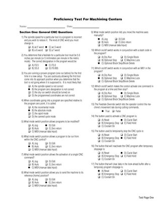 Proficiency Test For Machining Centers
Name: Date:
Section One: General CNC Questions
1) The spindle speed for a particular tool in a program is incorrect
and you wish to reduce it. The kind of CNC word you must
change is:
q A) an F word n C) an S word
q B) a G word q D) a T word
2) You determine that a feedrate for a particular tool must be 5.0
inches per minute (or 5 millimeters per minute in the metric
mode). The correct designation in the program would be:
q A) F0.5 n C) F5.0
q B) S5.0 q D) F0.005
3) You are running a proven program (one run before) for the first
time in a new setup. You are cautiously allowing the first tool
come into its approach position when you determine that the
tool is not going where it is supposed to. It is most likely that:
q A) the spindle speed is not correct
n B) the program zero designation is not correct
q C) the dry run switch should be turned on
q D) the programmed coordinates are not correct
4) When coordinates going into a program are specified relative to
the program zero point, it is called:
q A) the incremental mode
n B) the absolute mode
q C) the rapid mode
q D) the canned cycle mode
5) What mode switch position allows programs to be modified?
q A) Jog n D) Edit
q B) Auto q E) Zero return
q C) MDI (manual data Input)
6) What mode switch position allows a program to be run from
within the CNC control?
q A) Jog q D) Edit
n B) Auto q E) Zero return
q C) MDI (manual data Input)
7) What mode switch position allows the activation of a single CNC
command?
q A) Jog q D) Edit
q B) Auto q E) Zero return
n C) MDI (manual data Input)
8) What mode switch position allows you to send the machine to its
reference (home) position?
q A) Jog q D) Edit
q B) Auto n E) Zero return
q C) MDI (manual data Input)
9) What mode switch position lets you move the machine axes
manually?
n A) Jog q D) Edit
q B) Auto q E) Zero return
q C) MDI (manual data Input)
10) Which on/off switch works in conjunction with a slash code in
the program?
q A) Dry Run q D) Single Block
q B) Optional Stop q E) Machine Lock
n C) Optional Block Skip/Block Delete
11) Which on/off switch works in conjunction with an M01 in the
program?
q A) Dry Run q D) Single Block
n B) Optional Stop q E) Machine Lock
q C) Optional Block Skip/Block Delete
12) Which on/off switch makes the control activate one command in
the program at a time and then stop?
q A) Dry Run n D) Single Block
q B) Optional Stop q E) Machine Lock
q C) Optional Block Skip/Block Delete
13) The Feedrate Override switch lets the operator control the ma-
chine’s movement rate during cutting commands.
n True q False
14) The button used to activate a CNC program is:
q A) Reset n D) Cycle Start
q B) Emergency Stop q E) Feed Hold
q C) Coolant On
15) The button used to temporarily stop the CNC cycle is:
q A) Reset q D) Cycle Start
q B) Emergency Stop n E) Feed Hold
q C) Coolant On
16) The button that will reactivate the CNC program after temporary
stoppage is:
q A) Reset n D) Cycle Start
q B) Emergency Stop q E) Feed Hold
q C) Coolant On
17) The button that will clear data in the look-ahead buffer after a
temporary program stoppage is:
n A) Reset q D) Cycle Start
q B) Emergency Stop q E) Feed Hold
q C) Coolant On
Test Page One
 