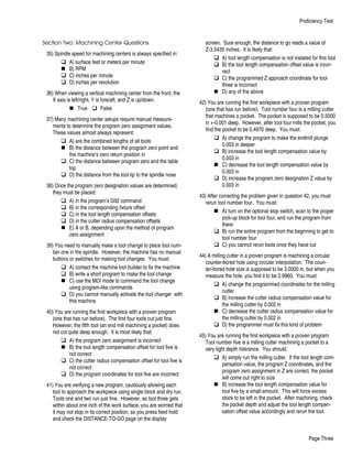 Section Two: Machining Center Questions
35) Spindle speed for machining centers is always specified in:
q A) surface feet or meters per minute
n B) RPM
q C) inches per minute
q D) inches per revolution
36) When viewing a vertical machining center from the front, the
X axis is left/right, Y is fore/aft, and Z is up/down.
n True q False
37) Many machining center setups require manual measure-
ments to determine the program zero assignment values.
These values almost always represent:
q A) are the combined lengths of all tools
n B) the distance between the program zero point and
the machine’s zero return position in
q C) the distance between program zero and the table
top
q D) the distance from the tool tip to the spindle nose
38) Once the program zero designation values are determined,
they must be placed:
q A) in the program’s G92 command
q B) in the corresponding fixture offset
q C) in the tool length compensation offsets
q D) in the cutter radius compensation offsets
n E) A or B, depending upon the method of program
zero assignment
39) You need to manually make a tool change to place tool num-
ber one in the spindle. However, the machine has no manual
buttons or switches for making tool changes. You must:
q A) contact the machine tool builder to fix the machine
q B) write a short program to make the tool change
n C) use the MDI mode to command the tool change
using program-like commands
q D) you cannot manually activate the tool changer with
this machine
40) You are running the first workpiece with a proven program
(one that has run before). The first four tools cut just fine.
However, the fifth tool (an end mill machining a pocket) does
not cut quite deep enough. It is most likely that:
q A) the program zero assignment is incorrect
n B) the tool length compensation offset for tool five is
not correct
q C) the cutter radius compensation offset for tool five is
not correct
q D) the program coordinates for tool five are incorrect
41) You are verifying a new program, cautiously allowing each
tool to approach the workpiece using single block and dry run.
Tools one and two run just fine. However, as tool three gets
within about one inch of the work surface, you are worried that
it may not stop in its correct position, so you press feed hold
and check the DISTANCE-TO-GO page on the display
screen. Sure enough, the distance to go reads a value of
Z-3.5435 inches. It is likely that:
q A) tool length compensation is not instated for this tool
q B) the tool length compensation offset value is incor-
rect
q C) the programmed Z approach coordinate for tool
three is incorrect
n D) any of the above
42) You are running the first workpiece with a proven program
(one that has run before). Tool number four is a milling cutter
that machines a pocket. The pocket is supposed to be 0.5000
in +-0.001 deep. However, after tool four mills the pocket, you
find the pocket to be 0.4970 deep. You must:
q A) change the program to make the endmill plunge
0.003 in deeper
q B) increase the tool length compensation value by
0.003 in
n C) decrease the tool length compensation value by
0.003 in
q D) increase the program zero designation Z value by
0.003 in
43) After correcting the problem given in question 42, you must
rerun tool number four. You must:
n A) turn on the optional stop switch, scan to the proper
pick-up block for tool four, and run the program from
there
q B) run the entire program from the beginning to get to
tool number four
q C) you cannot rerun tools once they have cut
44) A milling cutter in a proven program is machining a circular
counter-bored hole using circular interpolation. The coun-
ter-bored hole size is supposed to be 3.0000 in, but when you
measure the hole, you find it to be 2.9960. You must:
q A) change the programmed coordinates for the milling
cutter
q B) increase the cutter radius compensation value for
the milling cutter by 0.002 in
n C) decrease the cutter radius compensation value for
the milling cutter by 0.002 in
q D) the programmer must fix this kind of problem
45) You are running the first workpiece with a proven program.
Tool number five is a milling cutter machining a pocket to a
very tight depth tolerance. You should:
q A) simply run the milling cutter. If the tool length com-
pensation value, the program Z coordinates, and the
program zero assignment in Z are correct, the pocket
will come out right to size
n B) increase the tool length compensation value for
tool five by a small amount. This will force excess
stock to be left in the pocket. After machining, check
the pocket depth and adjust the tool length compen-
sation offset value accordingly and rerun the tool.
Proficiency Test
Page Three
 