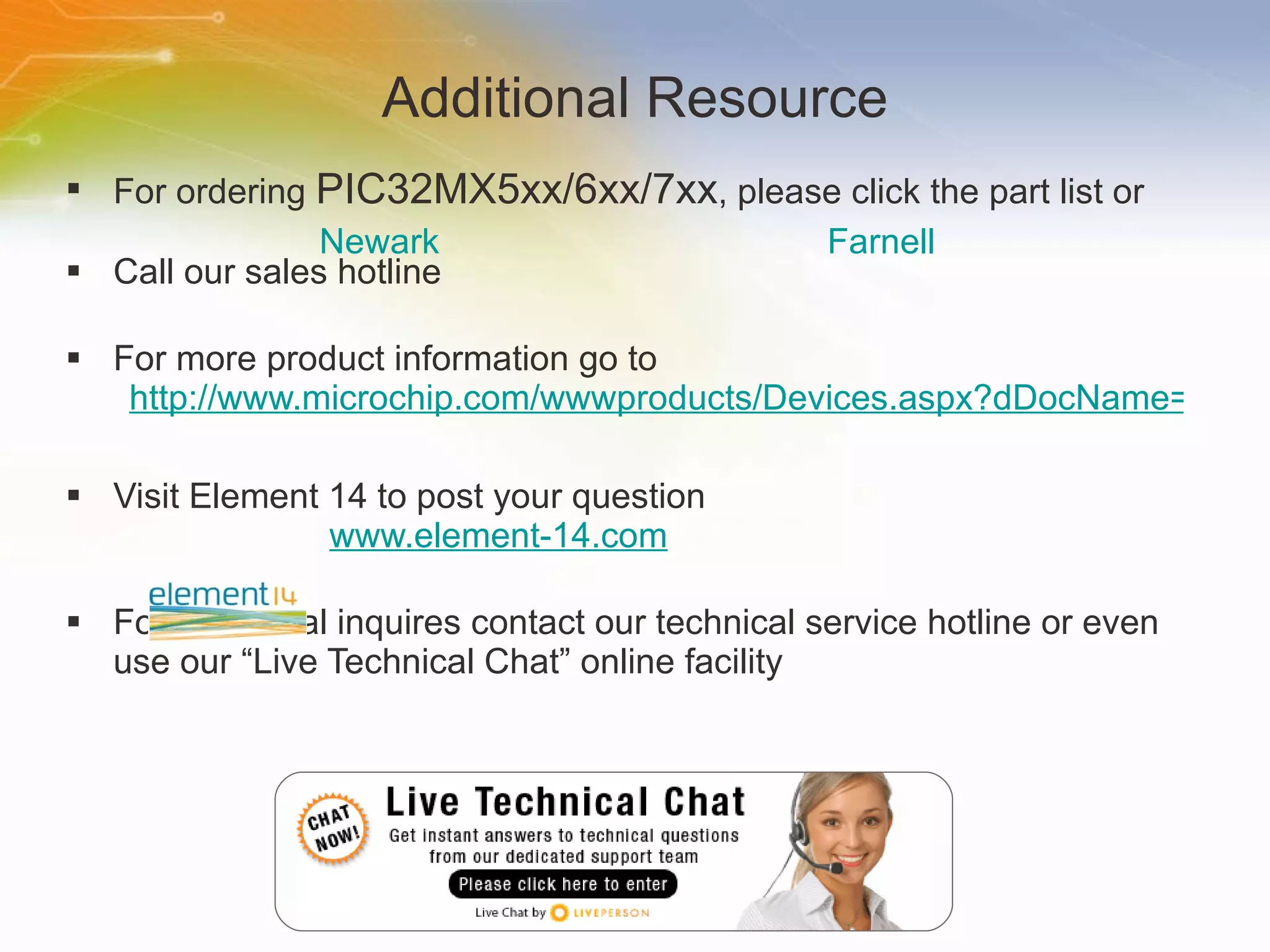 Additional Resource For ordering  PIC32MX5xx/6xx/7xx , please click the part list or Call our sales hotline For more product information go to http://www.microchip.com/wwwproducts/Devices.aspx?dDocName=en547140#1 Visit Element 14 to post your question   www.element-14.com For additional inquires contact our technical service hotline or even use our “Live Technical Chat” online facility Newark Farnell 