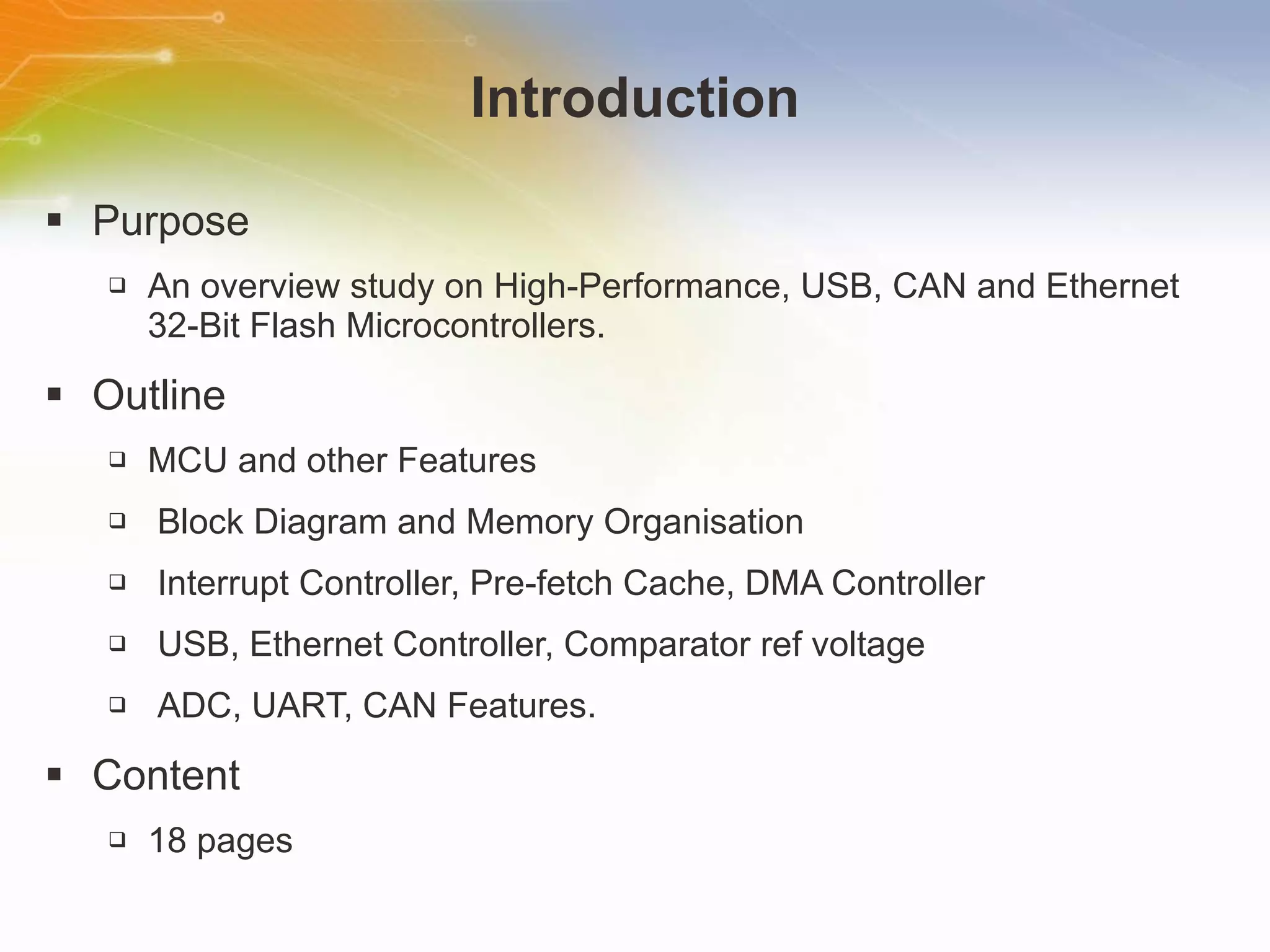 Introduction Purpose An overview study on High-Performance, USB, CAN and Ethernet 32-Bit Flash Microcontrollers. Outline MCU and other Features Block Diagram and Memory Organisation Interrupt Controller, Pre-fetch Cache, DMA Controller USB, Ethernet Controller, Comparator ref voltage ADC, UART, CAN Features. Content 18 pages 