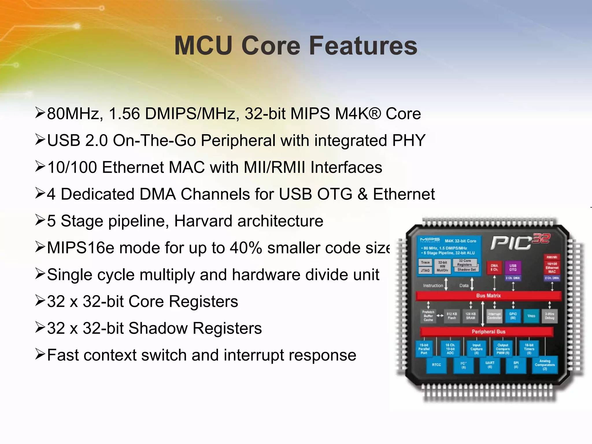 MCU Core Features 80MHz, 1.56 DMIPS/MHz, 32-bit MIPS M4K® Core  USB 2.0 On-The-Go Peripheral with integrated PHY  10/100 Ethernet MAC with MII/RMII Interfaces  4 Dedicated DMA Channels for USB OTG & Ethernet  5 Stage pipeline, Harvard architecture  MIPS16e mode for up to 40% smaller code size  Single cycle multiply and hardware divide unit  32 x 32-bit Core Registers  32 x 32-bit Shadow Registers  Fast context switch and interrupt response 