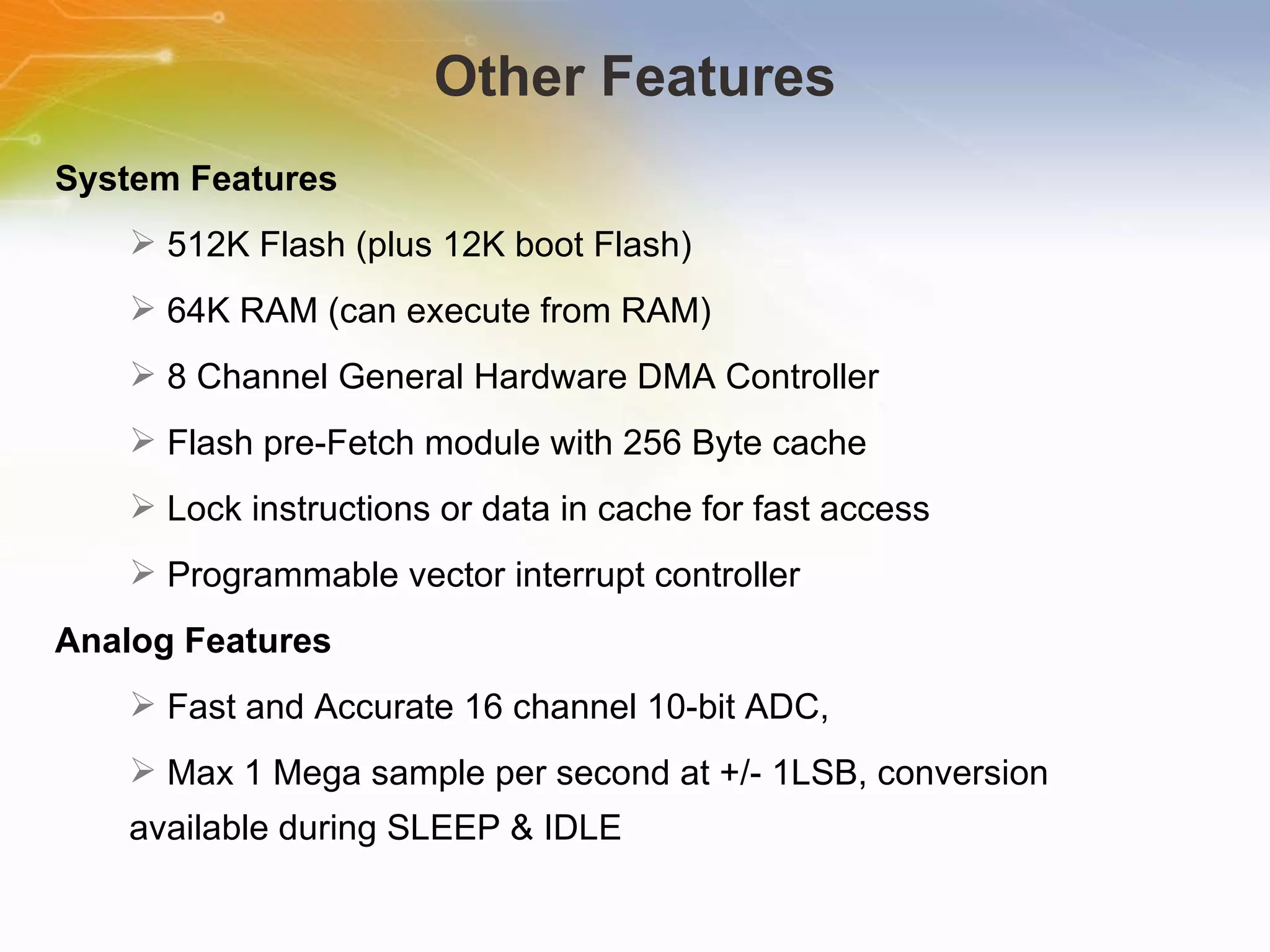 Other Features System   Features   512K   Flash   (plus   12K   boot   Flash)   64K   RAM   (can   execute   from   RAM)   8   Channel   General   Hardware   DMA   Controller   Flash   pre-Fetch   module   with   256   Byte   cache   Lock   instructions   or   data   in   cache   for   fast   access   Programmable   vector   interrupt   controller Analog   Features   Fast   and   Accurate   16   channel   10-bit   ADC,   Max   1   Mega   sample   per   second   at   +/-   1LSB,   conversion   available   during   SLEEP   &   IDLE 