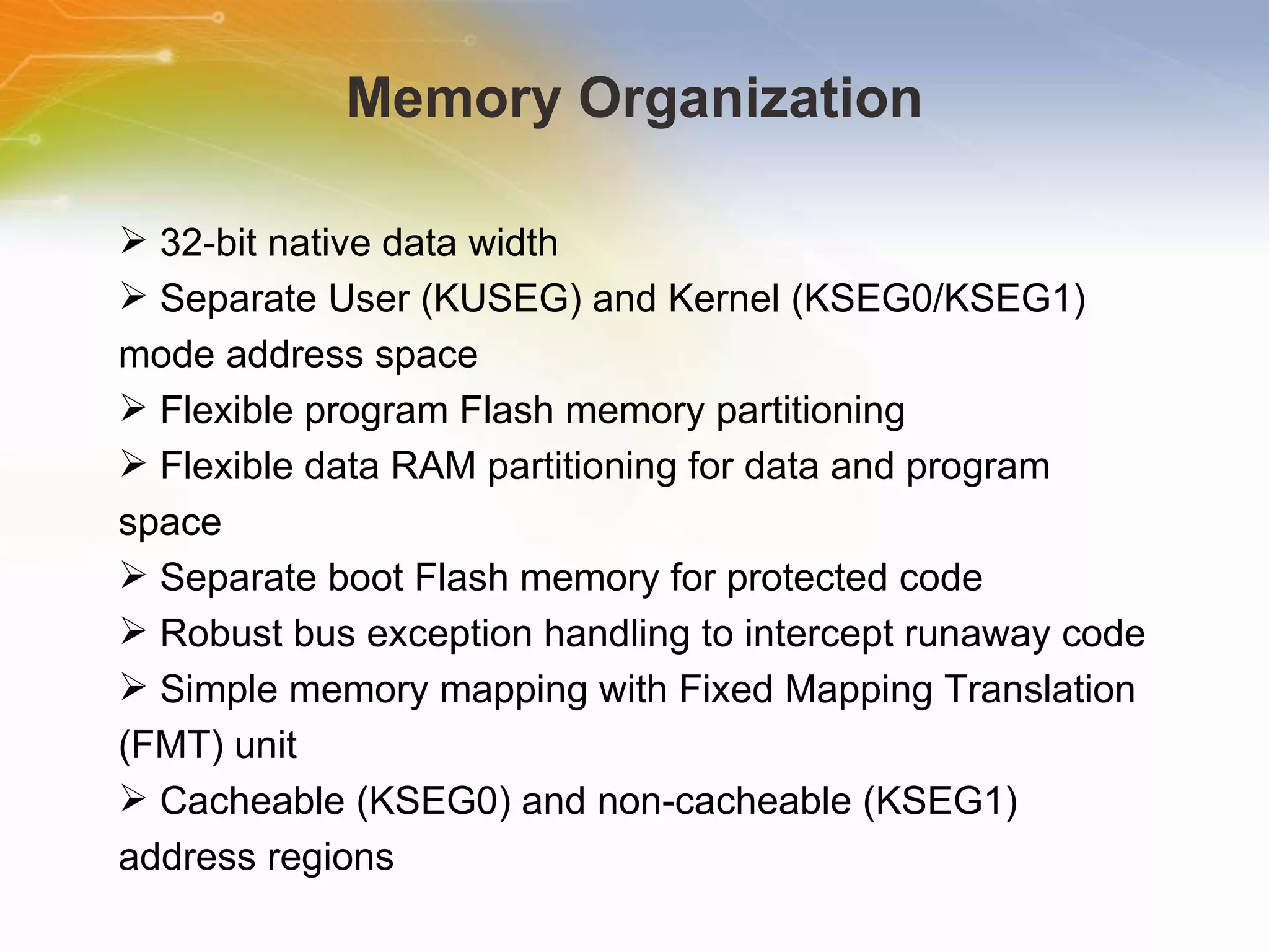Memory Organization 32-bit native data width Separate User (KUSEG) and Kernel (KSEG0/KSEG1) mode address space Flexible program Flash memory partitioning Flexible data RAM partitioning for data and program space Separate boot Flash memory for protected code Robust bus exception handling to intercept runaway code Simple memory mapping with Fixed Mapping Translation (FMT) unit Cacheable (KSEG0) and non-cacheable (KSEG1) address regions 