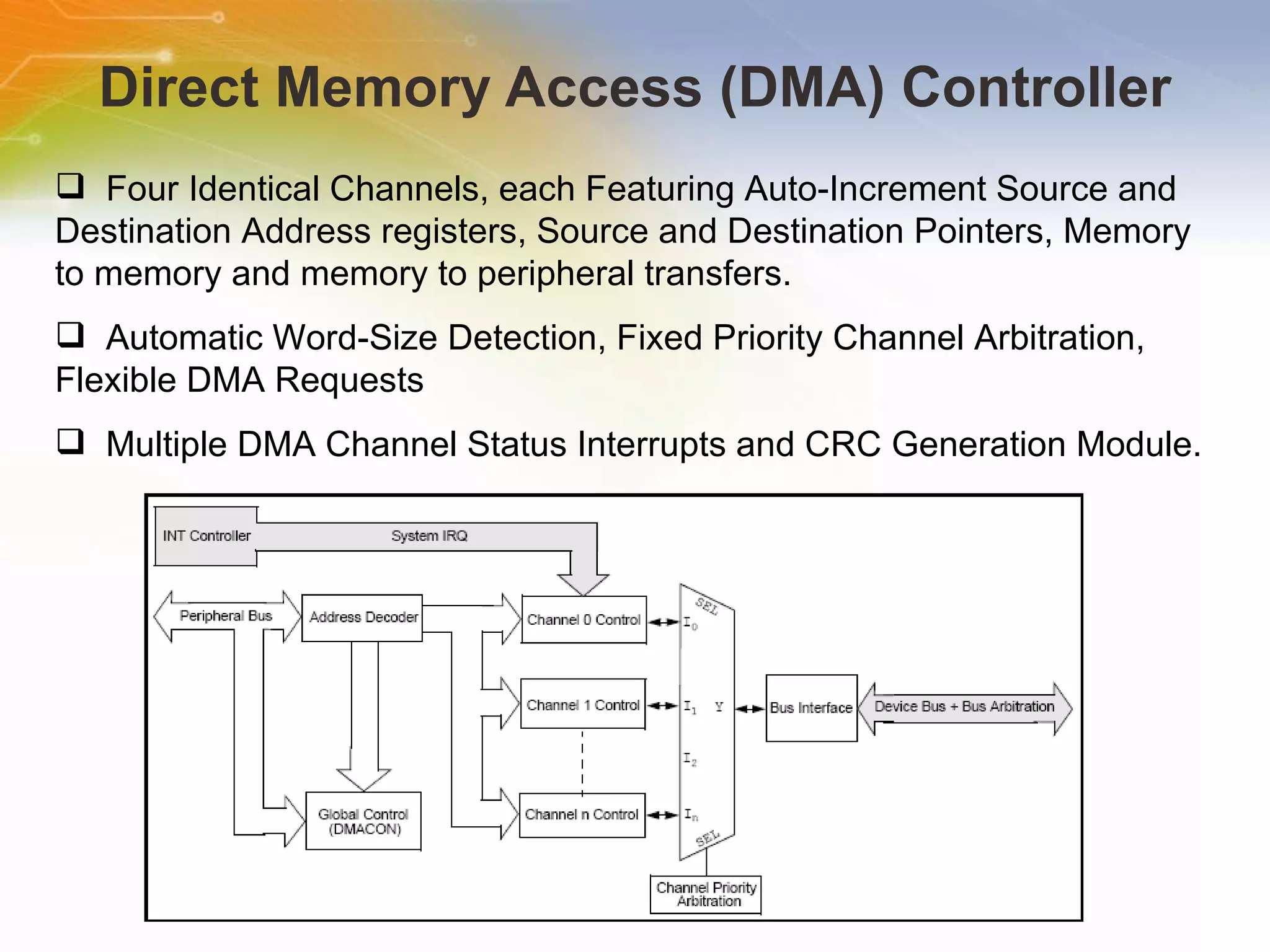 Direct Memory Access (DMA) Controller Four Identical Channels, each Featuring Auto-Increment Source and Destination Address registers, Source and Destination Pointers, Memory to memory and memory to peripheral transfers. Automatic Word-Size Detection, Fixed Priority Channel Arbitration, Flexible DMA Requests Multiple DMA Channel Status Interrupts and CRC Generation Module. 