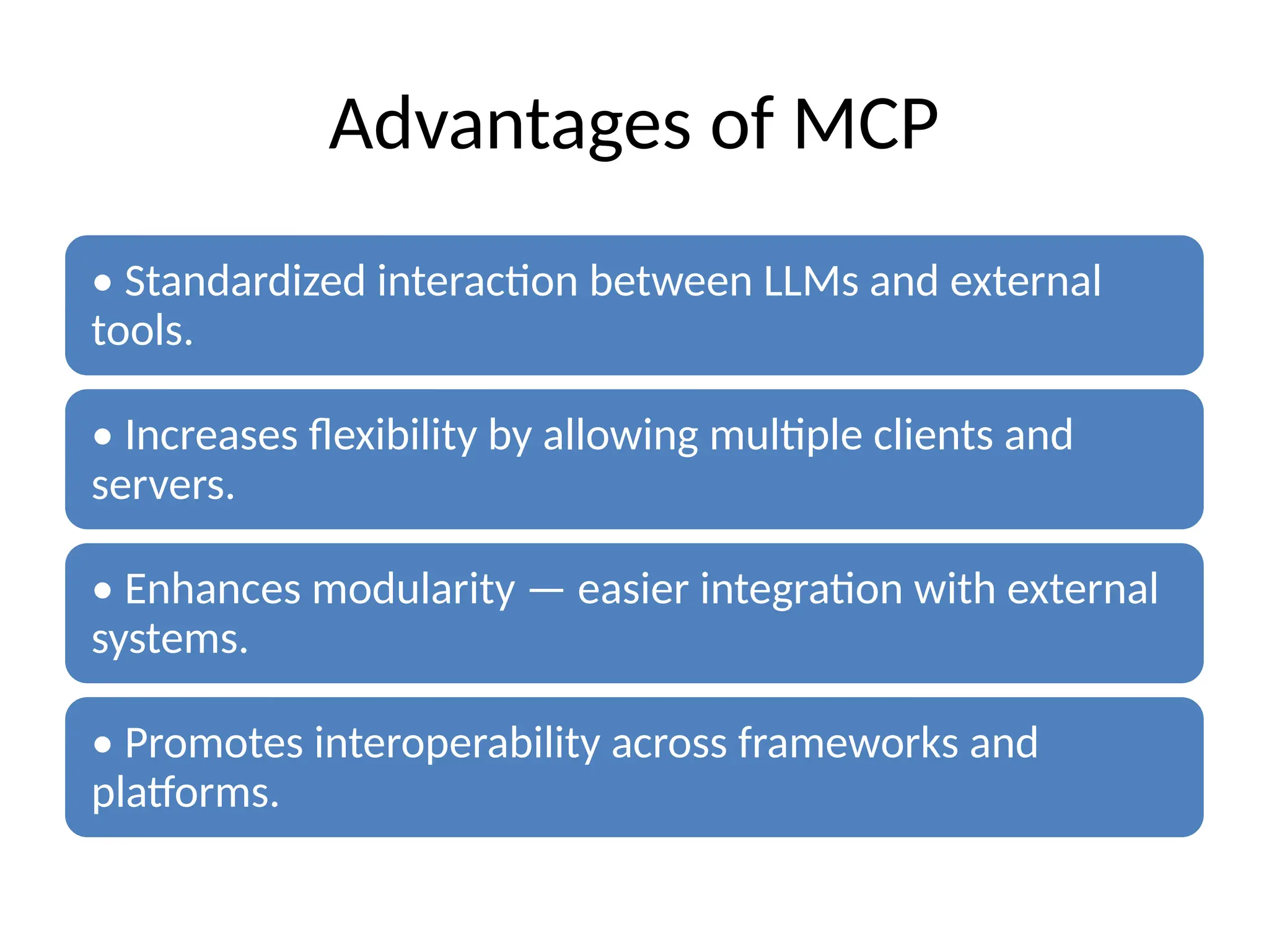 Advantages of MCP
• Standardized interaction between LLMs and external
tools.
• Increases flexibility by allowing multiple clients and
servers.
• Enhances modularity — easier integration with external
systems.
• Promotes interoperability across frameworks and
platforms.
 