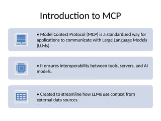 Introduction to MCP
• Model Context Protocol (MCP) is a standardized way for
applications to communicate with Large Language Models
(LLMs).
• It ensures interoperability between tools, servers, and AI
models.
• Created to streamline how LLMs use context from
external data sources.
 