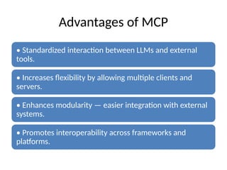 Advantages of MCP
• Standardized interaction between LLMs and external
tools.
• Increases flexibility by allowing multiple clients and
servers.
• Enhances modularity — easier integration with external
systems.
• Promotes interoperability across frameworks and
platforms.
 