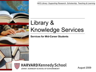 Library &  Knowledge Services August 2009 Services for Mid-Career Students HKS Library: Supporting Research, Scholarship, Teaching & Learning 