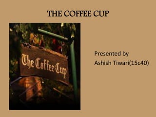 THE COFFEE CUP
Presented by
Ashish Tiwari(15c40)
 