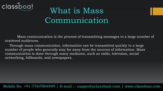What is Mass
Communication
Mass communication is the process of transmitting messages to a large number of
scattered audiences.
Through mass communication, information can be transmitted quickly to a large
number of people who generally stay far away from the sources of information. Mass
communication is done through many mediums, such as radio, television, social
networking, billboards, and newspapers.
Mobile No. +91-7767904499 | E-mail :- support@classboat.com | www.classboat.com
 