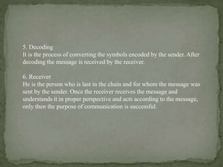 5. Decoding
It is the process of converting the symbols encoded by the sender. After
decoding the message is received by the receiver.
6. Receiver
He is the person who is last in the chain and for whom the message was
sent by the sender. Once the receiver receives the message and
understands it in proper perspective and acts according to the message,
only then the purpose of communication is successful.
 
