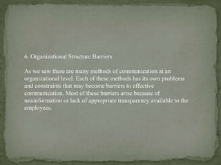6. Organizational Structure Barriers
As we saw there are many methods of communication at an
organizational level. Each of these methods has its own problems
and constraints that may become barriers to effective
communication. Most of these barriers arise because of
misinformation or lack of appropriate transparency available to the
employees.
 