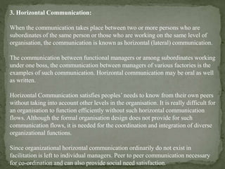 3. Horizontal Communication:
When the communication takes place between two or more persons who are
subordinates of the same person or those who are working on the same level of
organisation, the communication is known as horizontal (lateral) communication.
The communication between functional managers or among subordinates working
under one boss, the communication between managers of various factories is the
examples of such communication. Horizontal communication may be oral as well
as written.
Horizontal Communication satisfies peoples’ needs to know from their own peers
without taking into account other levels in the organisation. It is really difficult for
an organisation to function efficiently without such horizontal communication
flows. Although the formal organisation design does not provide for such
communication flows, it is needed for the coordination and integration of diverse
organizational functions.
Since organizational horizontal communication ordinarily do not exist in
facilitation is left to individual managers. Peer to peer communication necessary
for co-ordination and can also provide social need satisfaction.
 