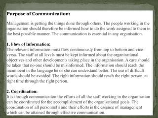 Purpose of Communication:
Management is getting the things done through others. The people working in the
organisation should therefore be informed how to do the work assigned to them in
the best possible manner. The communication is essential in any organisation.
1. Flow of Information:
The relevant information must flow continuously from top to bottom and vice
versa. The staff at all levels must be kept informed about the organisational
objectives and other developments taking place in the organisation. A care should
be taken that no one should be misinformed. The information should reach the
incumbent in the language he or she can understand better. The use of difficult
words should be avoided. The right information should reach the right person, at
right time through the right person.
2. Coordination:
It is through communication the efforts of all the staff working in the organisation
can be coordinated for the accomplishment of the organisational goals. The
coordination of all personnel’s and their efforts is the essence of management
which can be attained through effective communication.
 