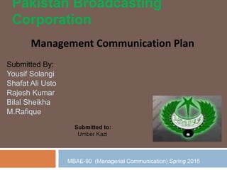 Pakistan Broadcasting
Corporation
Submitted By:
Yousif Solangi
Shafat Ali Usto
Rajesh Kumar
Bilal Sheikha
M.Rafique
Management Communication Plan
Submitted to:
Umber Kazi
MBAE-90 (Managerial Communication) Spring 2015
 