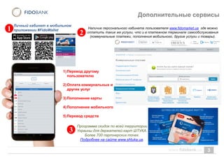 3
Дополнительные сервисы
Личный кабинет в мобильном
приложении #FidoWallet
1)Перевод другому
пользователю
2)Оплата коммунальных и
других услуг
3)Пополнение карты
4)Пополнение мобильного
5)Перевод средств
Программа скидок по всей территории
Украины для держателей карт ШТУКА.
Более 700 партнерских точек.
Подробнее на сайте www.shtuka.ua.
Наличие персонального кабинета пользователя www.fidomarket.ua где можно
оплатить такие же услуги, что и в платежном терминале самообслуживания
(коммунальные платежи, пополнения мобильного, другие услуги и товары).
1
2
3
 
