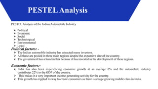 PESTELAnalysis
PESTEL Analysis of the Indian Automobile Industry
 Political
 Economic
 Social
 Technological
 Environmental
 Legal
Political factors: -
 The Indian automobile industry has attracted many investors.
 All these are pooled in three main regions despite the expansive size of the country.
 The government has a hand in this because it has invested in the development of these regions.
Economic factors:-
 India has also been experiencing economic growth at an average 6% and the automobile industry
contributes 22% to the GDP of the country.
 This makes it a very important income generating activity for the country.
 This growth has rippled its way to create consumers as there is a huge growing middle class in India.
 