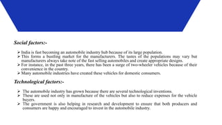 Social factors:-
 India is fast becoming an automobile industry hub because of its large population.
 This forms a bustling market for the manufacturers. The tastes of the populations may vary but
manufacturers always take note of the fast selling automobiles and create appropriate designs.
 For instance, in the past three years, there has been a surge of two-wheeler vehicles because of their
convenience in the country.
 Many automobile industries have created these vehicles for domestic consumers.
Technological factors:-
 The automobile industry has grown because there are several technological inventions.
 These are used not only in manufacture of the vehicles but also to reduce expenses for the vehicle
buyers.
 The government is also helping in research and development to ensure that both producers and
consumers are happy and encouraged to invest in the automobile industry.
 