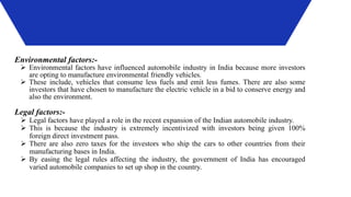Environmental factors:-
 Environmental factors have influenced automobile industry in India because more investors
are opting to manufacture environmental friendly vehicles.
 These include, vehicles that consume less fuels and emit less fumes. There are also some
investors that have chosen to manufacture the electric vehicle in a bid to conserve energy and
also the environment.
Legal factors:-
 Legal factors have played a role in the recent expansion of the Indian automobile industry.
 This is because the industry is extremely incentivized with investors being given 100%
foreign direct investment pass.
 There are also zero taxes for the investors who ship the cars to other countries from their
manufacturing bases in India.
 By easing the legal rules affecting the industry, the government of India has encouraged
varied automobile companies to set up shop in the country.
 