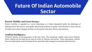 Future Of Indian Automobile
Sector
Electric Mobility and Green Energy:-
Electric mobility is regarded as a savior technology as it helps humankind tackle the challenges of
depleting fossil fuel reserves and rapidly deteriorating ambient air quality. Electrification is more relevant
for urban areas where charging facilities can be packed with other utilities and amenities.
Artificial Intelligence:-
AI-based vehicles are the pacesetters in the auto sector. The technology enables smart travel methods,
where vehicles do not need drivers and can work on software and sensors. These autonomous vehicles
focus on reducing the need for human drivers and make daily transport convenient and hassle-free.
 