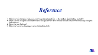 Reference
 https://www.bestessayservices.com/blog/pestel-analysis-of-the-indian-automobile-industry/
 https://www.essaysauce.com/business-essays/porters-five-forces-model-automobile-industry-analyse-
investment/
 https://www.ibef.org/
 https://www.investindia.gov.in/sector/automobile
 