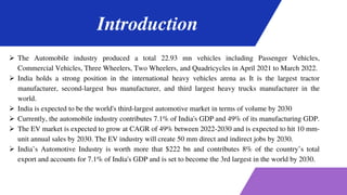 Introduction
 The Automobile industry produced a total 22.93 mn vehicles including Passenger Vehicles,
Commercial Vehicles, Three Wheelers, Two Wheelers, and Quadricycles in April 2021 to March 2022.
 India holds a strong position in the international heavy vehicles arena as It is the largest tractor
manufacturer, second-largest bus manufacturer, and third largest heavy trucks manufacturer in the
world.
 India is expected to be the world's third-largest automotive market in terms of volume by 2030
 Currently, the automobile industry contributes 7.1% of India's GDP and 49% of its manufacturing GDP.
 The EV market is expected to grow at CAGR of 49% between 2022-2030 and is expected to hit 10 mm-
unit annual sales by 2030. The EV industry will create 50 mm direct and indirect jobs by 2030.
 India’s Automotive Industry is worth more that $222 bn and contributes 8% of the country’s total
export and accounts for 7.1% of India's GDP and is set to become the 3rd largest in the world by 2030.
 
