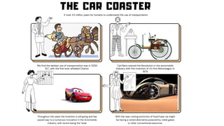 Carl Benz started the Revolution in the automobile
industry with the invention of it's first Motorwagon in
1879
1
2
3
THE CAR COASTER
It took 2.5 million years for humans to understand the use of transportation
We find the earliest use of transportation was in 3200
B.C. with the first ever wheeled Chariot.
Throughout the years the invention is still going and has
paved way to a numerous innovation in the Automobile
industry, with recent being the Tesla.
With the near coming extinction of fossil fuels, we might
be having a varied alternative powered by noble gases
or other conventional resources.
 
