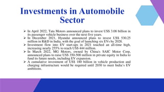 Investments in Automobile
Sector
 In April 2022, Tata Motors announced plans to invest US$ 3.08 billion in
its passenger vehicle business over the next five years.
 In December 2021, Hyundai announced plans to invest US$ 530.25
million in R&D in India, with the goal of launching six EVs by 2028.
 Investment flow into EV start-ups in 2021 touched an all-time high,
increasing nearly 255% to reach US$ 444 million.
 In March 2022, MG Motors, owned by China's SAIC Motor Corp,
announced plans to raise US$ 350-500 million in private equity in India to
fund its future needs, including EV expansion.
 A cumulative investment of US$ 180 billion in vehicle production and
charging infrastructure would be required until 2030 to meet India’s EV
ambitions.
 