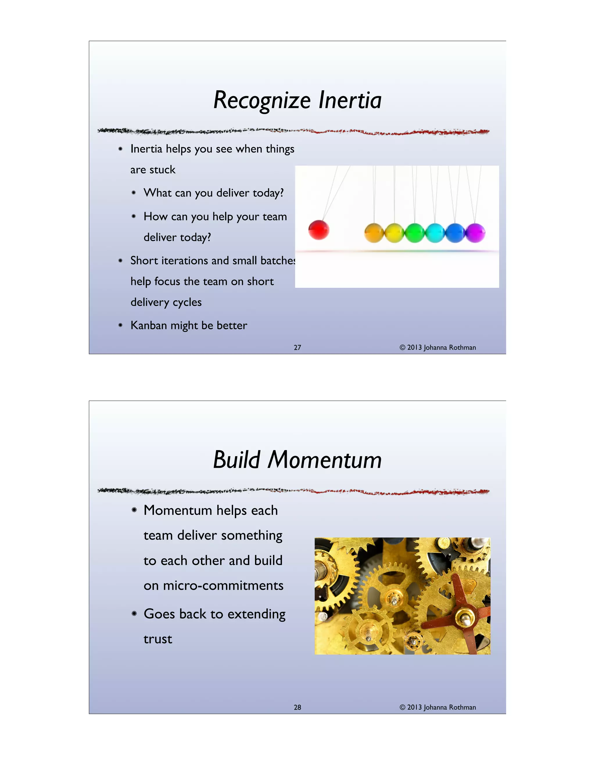 Recognize Inertia
Inertia helps you see when things
are stuck
What can you deliver today?
How can you help your team
deliver today?
Short iterations and small batches
help focus the team on short
delivery cycles
Kanban might be better
27

© 2013 Johanna Rothman

Build Momentum
Momentum helps each
team deliver something
to each other and build
on micro-commitments
Goes back to extending
trust

28

© 2013 Johanna Rothman

 