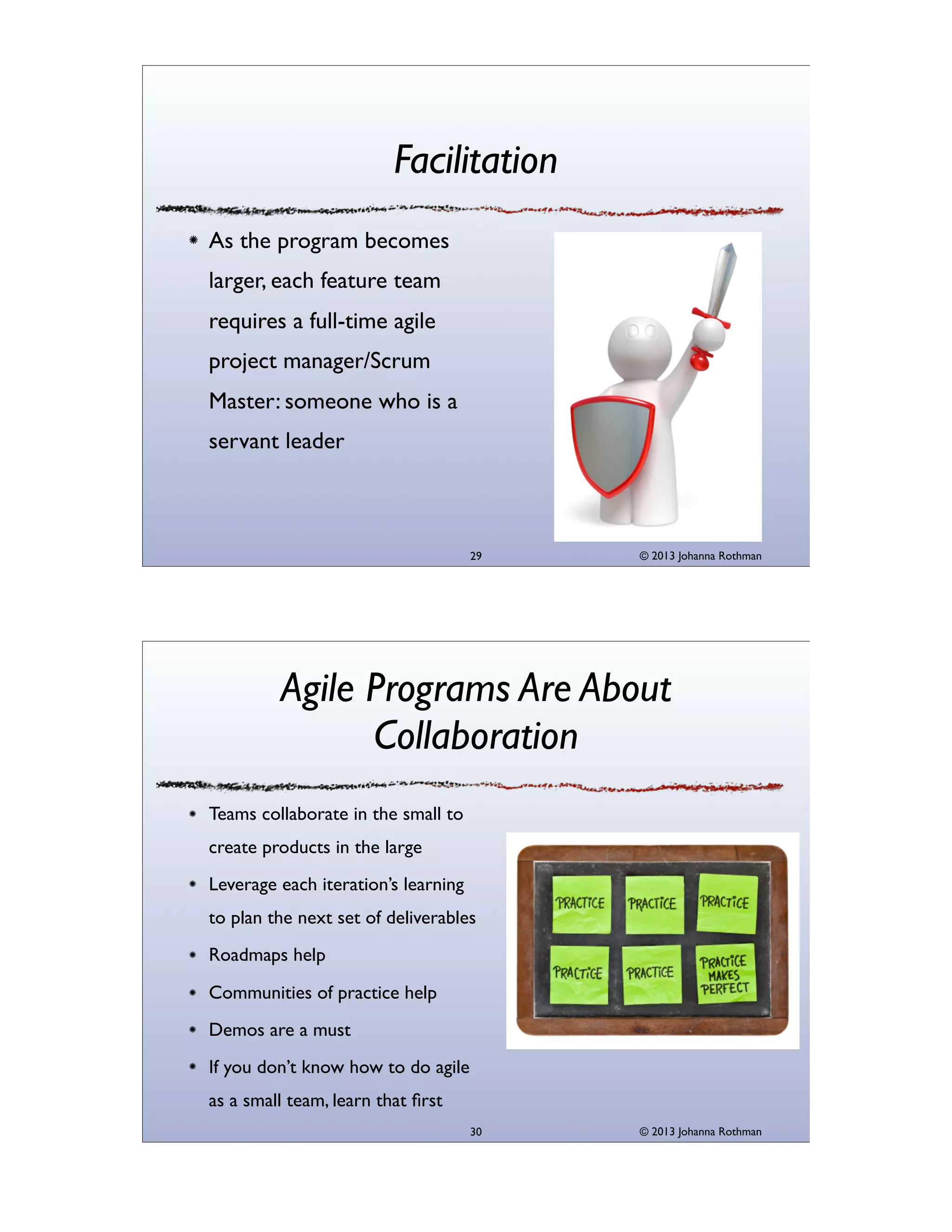 Facilitation
As the program becomes
larger, each feature team
requires a full-time agile
project manager/Scrum
Master: someone who is a
servant leader

29

© 2013 Johanna Rothman

Agile Programs Are About
Collaboration
Teams collaborate in the small to
create products in the large
Leverage each iteration’s learning
to plan the next set of deliverables
Roadmaps help
Communities of practice help
Demos are a must
If you don’t know how to do agile
as a small team, learn that ﬁrst
30

© 2013 Johanna Rothman

 