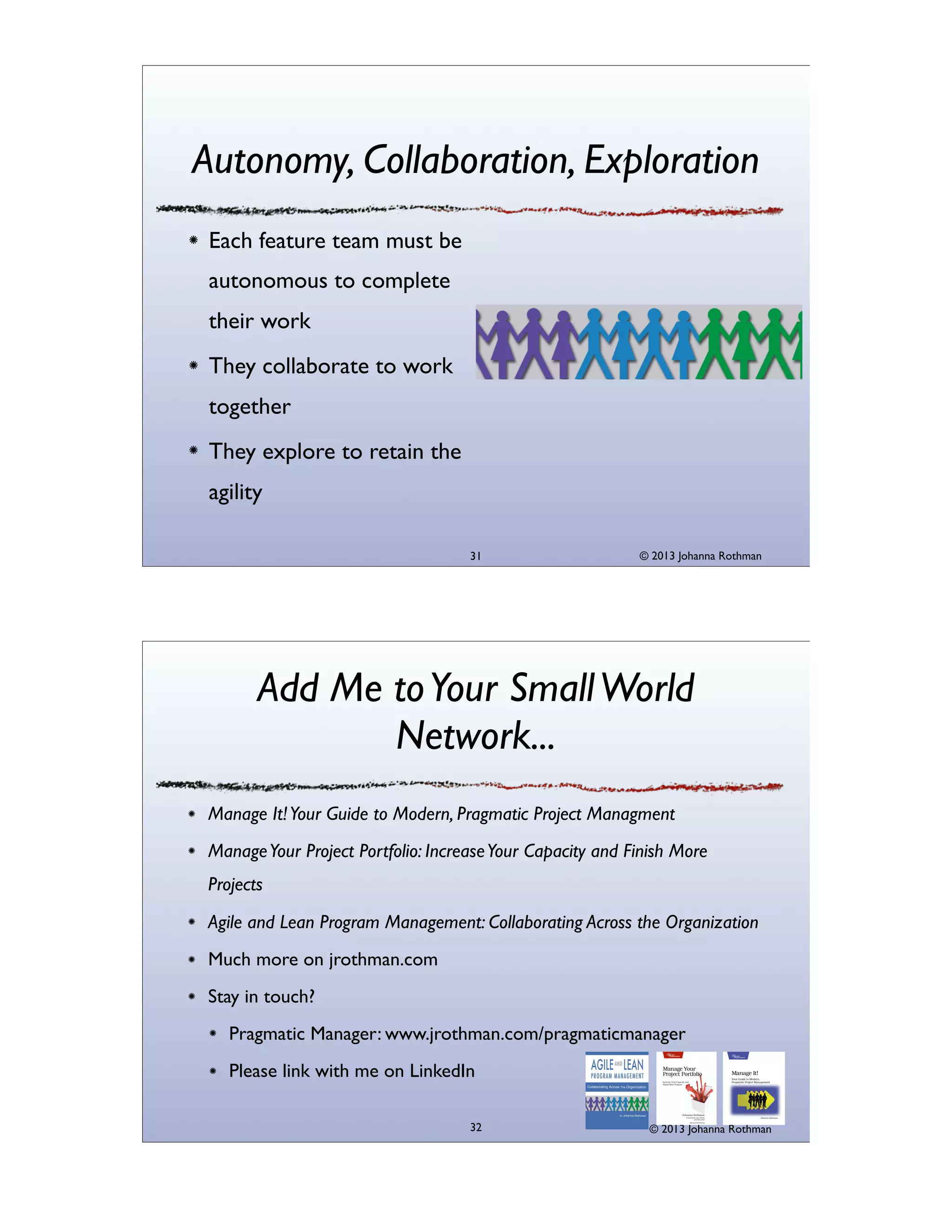 Autonomy, Collaboration, Exploration
Each feature team must be
autonomous to complete
their work
They collaborate to work
together
They explore to retain the
agility
31

© 2013 Johanna Rothman

Add Me to Your Small World
Network...
Manage It! Your Guide to Modern, Pragmatic Project Managment
Manage Your Project Portfolio: Increase Your Capacity and Finish More
Projects
Agile and Lean Program Management: Collaborating Across the Organization
Much more on jrothman.com
Stay in touch?
Pragmatic Manager: www.jrothman.com/pragmaticmanager
Please link with me on LinkedIn
32

© 2013 Johanna Rothman

 