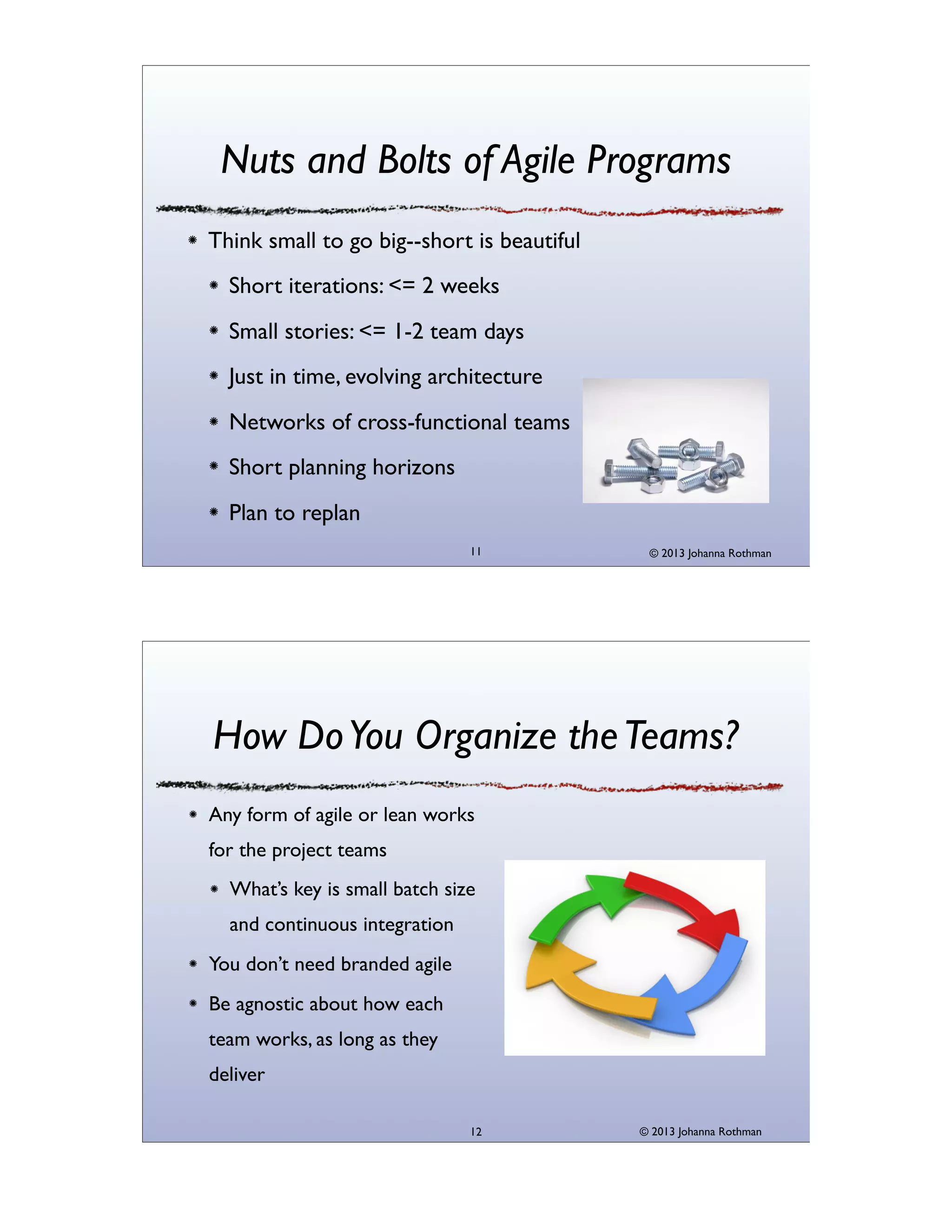 Nuts and Bolts of Agile Programs
Think small to go big--short is beautiful
Short iterations: <= 2 weeks
Small stories: <= 1-2 team days
Just in time, evolving architecture
Networks of cross-functional teams
Short planning horizons
Plan to replan
11

© 2013 Johanna Rothman

How Do You Organize the Teams?
Any form of agile or lean works
for the project teams
What’s key is small batch size
and continuous integration
You don’t need branded agile
Be agnostic about how each
team works, as long as they
deliver
12

© 2013 Johanna Rothman

 