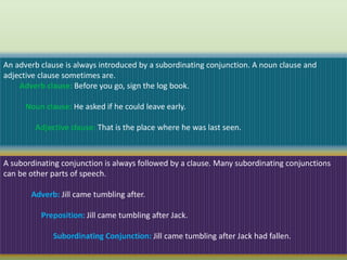 An adverb clause is always introduced by a subordinating conjunction. A noun clause and
adjective clause sometimes are.
Adverb clause: Before you go, sign the log book.
Noun clause: He asked if he could leave early.
Adjective clause: That is the place where he was last seen.
A subordinating conjunction is always followed by a clause. Many subordinating conjunctions
can be other parts of speech.
Adverb: Jill came tumbling after.
Preposition: Jill came tumbling after Jack.
Subordinating Conjunction: Jill came tumbling after Jack had fallen.
 