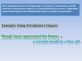 (D) A dependent clause at the beginning of a sentence is introductory, and like
most bits of introductory material, it is usually followed by comma. A dependent
clause following the main (independent) clause is usually not punctuated.
 