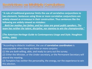 "A rule of traditional grammar limits the use of correlative conjunctions to
two elements. Sentences using three or more correlative conjunctions are
widely viewed as erroneous in their construction. Thus sentences like the
following are widely viewed as mistakes:
Both her mother, her father, and her sister are great public speakers. The
team has neither the talent, discipline, nor stamina to win the championship."
(The American Heritage Guide to Contemporary Usage and Style. Houghton
Mifflin, 2005)
"According to didactic tradition, the use of correlative coordinators is
unacceptable when there are three or more conjoins:
(1) We are both willing, able, and ready to carry out the survey.
(2) Either the Minister, or the Under-secretary, or the Permanent Secretary will
attend the meeting.
(3) Tompkins has neither the personality, the energy, nor the experience to win
this election.
 