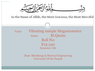 Topic: Vibrating sample Magnetometer
Name: M.Qasim
Roll No:
E13-342
Semester: 6th
Dept: Metallurgy & Material Engineering
University Of the Punjab
 