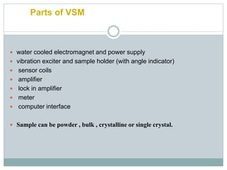Parts of VSM
 water cooled electromagnet and power supply
 vibration exciter and sample holder (with angle indicator)
 sensor coils
 amplifier
 lock in amplifier
 meter
 computer interface
 Sample can be powder , bulk , crystalline or single crystal.
 
