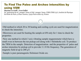 Old method in which 20 to 30 heating and cooling cycle are used for magnetization
to check the intensities.
Microwave are used for heating the sample at 650 only for 1 time to check the
properties.
New one method in which 3 axis vibrating sample magnetometer which have a
small oven in between the ten pickup coil along with 3 Helmholtz coil. To produce
the TRM in the sample Detection of magnetization and the properties of paleo and
archeo intensities by pickup coil to provide 11.18 Hz frequency. The generation of
magnetic field id up to 200 µT.
Sample is pure paramagnetic Holmium Oxide ore.
To Find The Paleo and Archeo intensities by
using VSM
Maxime Le Goff*, Yves Gallet
De´partement de Ge´omagne´tisme et Pale´omagne´tisme, UMR CNRS 7577, Institut de Physique
du Globe de Paris, 4 Place Jussieu, 75252 Paris cedex 05, France
 