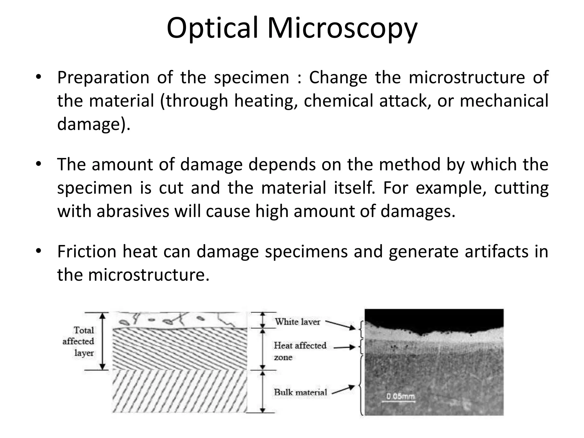 Optical Microscopy
• Preparation of the specimen : Change the microstructure of
the material (through heating, chemical attack, or mechanical
damage).
• The amount of damage depends on the method by which the
specimen is cut and the material itself. For example, cutting
with abrasives will cause high amount of damages.
• Friction heat can damage specimens and generate artifacts in
the microstructure.
 