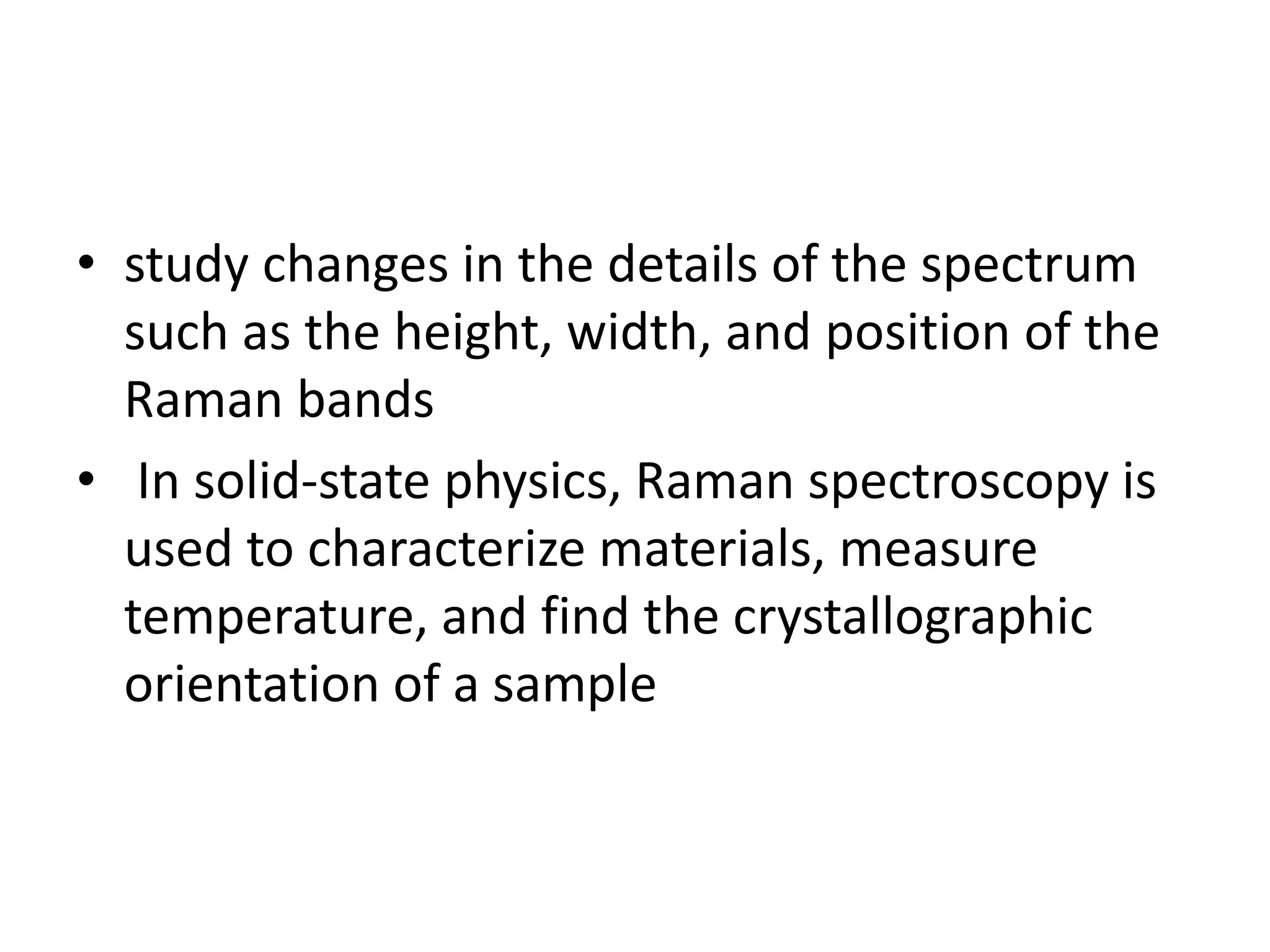 • study changes in the details of the spectrum
such as the height, width, and position of the
Raman bands
• In solid-state physics, Raman spectroscopy is
used to characterize materials, measure
temperature, and find the crystallographic
orientation of a sample
 
