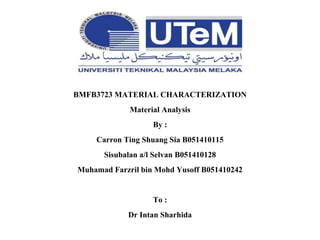 BMFB3723 MATERIAL CHARACTERIZATION
Material Analysis
By :
Carron Ting Shuang Sia B051410115
Sisubalan a/l Selvan B051410128
Muhamad Farzril bin Mohd Yusoff B051410242
To :
Dr Intan Sharhida
 