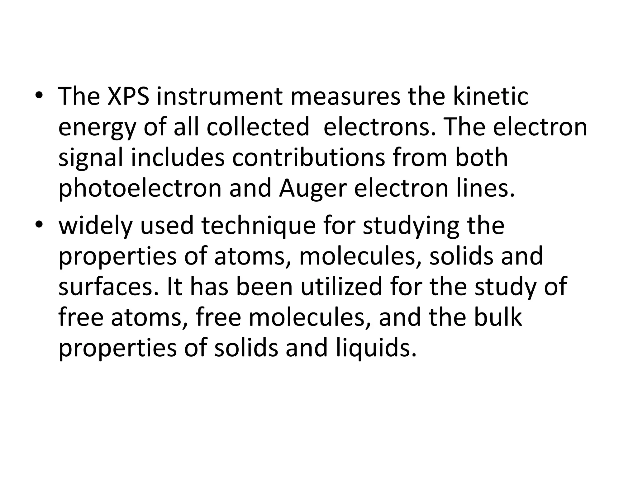 • The XPS instrument measures the kinetic
energy of all collected electrons. The electron
signal includes contributions from both
photoelectron and Auger electron lines.
• widely used technique for studying the
properties of atoms, molecules, solids and
surfaces. It has been utilized for the study of
free atoms, free molecules, and the bulk
properties of solids and liquids.
 