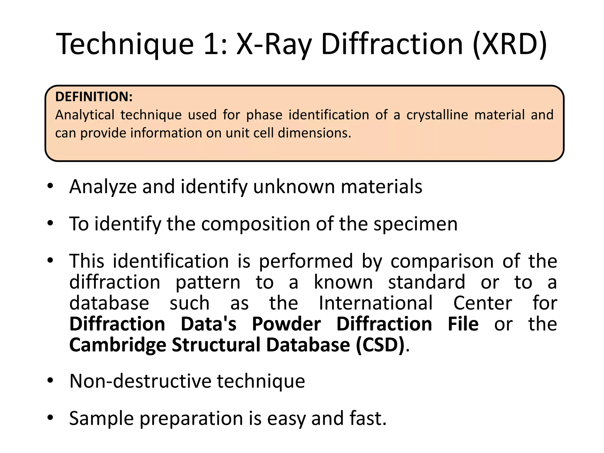 Technique 1: X-Ray Diffraction (XRD)
• Analyze and identify unknown materials
• To identify the composition of the specimen
• This identification is performed by comparison of the
diffraction pattern to a known standard or to a
database such as the International Center for
Diffraction Data's Powder Diffraction File or the
Cambridge Structural Database (CSD).
• Non-destructive technique
• Sample preparation is easy and fast.
DEFINITION:
Analytical technique used for phase identification of a crystalline material and
can provide information on unit cell dimensions.
 