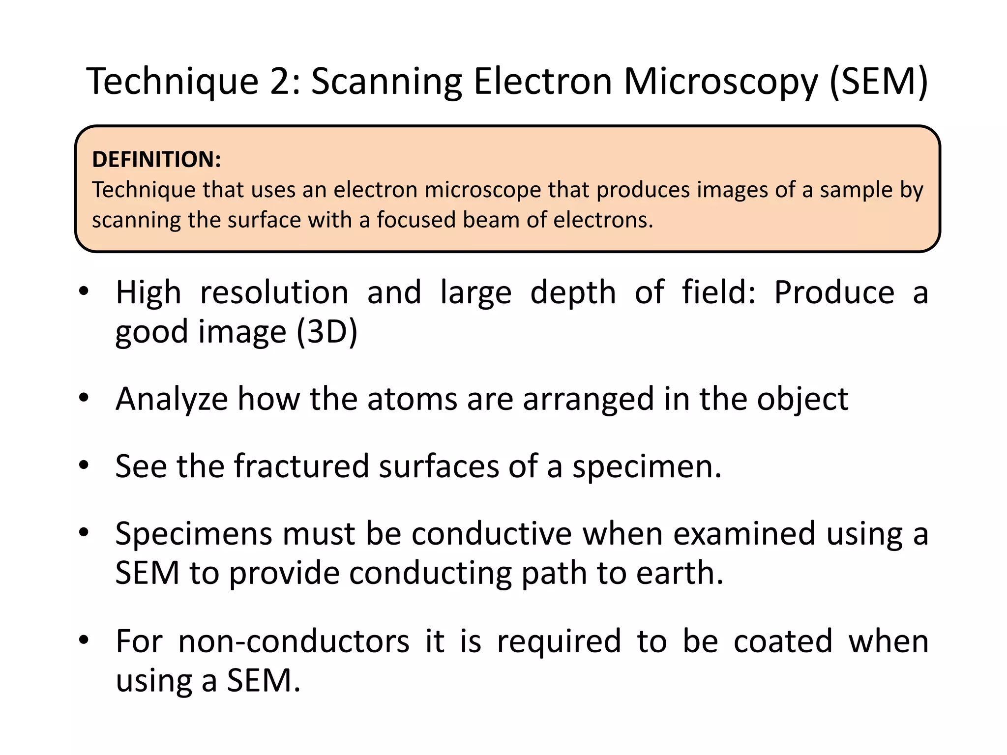 Technique 2: Scanning Electron Microscopy (SEM)
• High resolution and large depth of field: Produce a
good image (3D)
• Analyze how the atoms are arranged in the object
• See the fractured surfaces of a specimen.
• Specimens must be conductive when examined using a
SEM to provide conducting path to earth.
• For non-conductors it is required to be coated when
using a SEM.
DEFINITION:
Technique that uses an electron microscope that produces images of a sample by
scanning the surface with a focused beam of electrons.
 