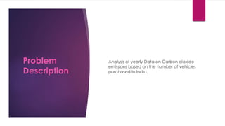 Analysis of yearly Data on Carbon dioxide
emissions based on the number of vehicles
purchased in India.
Problem
Description
 