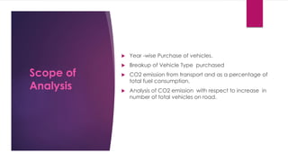  Year -wise Purchase of vehicles.
 Breakup of Vehicle Type purchased
 CO2 emission from transport and as a percentage of
total fuel consumption.
 Analysis of CO2 emission with respect to increase in
number of total vehicles on road.
Scope of
Analysis
 